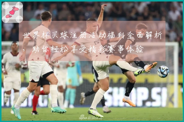 世界杯买球注册活动福利全面解析,助你轻松享受精彩赛事体验