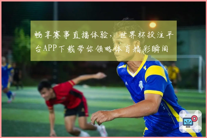 畅享赛事直播体验，世界杯投注平台APP下载带你领略体育精彩瞬间